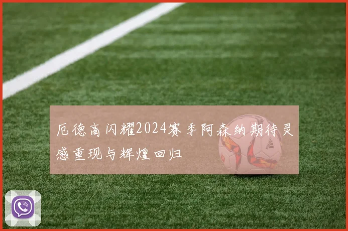 厄德高闪耀2024赛季阿森纳期待灵感重现与辉煌回归